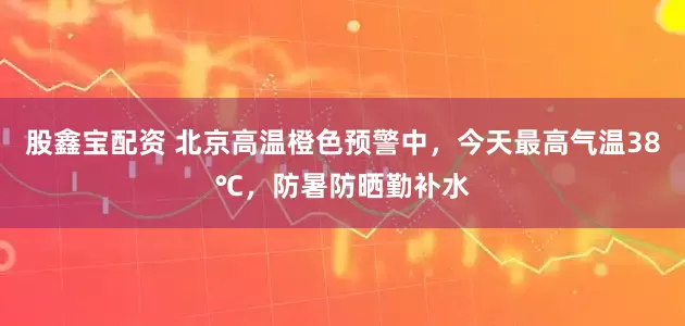 股鑫宝配资 北京高温橙色预警中，今天最高气温38℃，防暑防晒勤补水