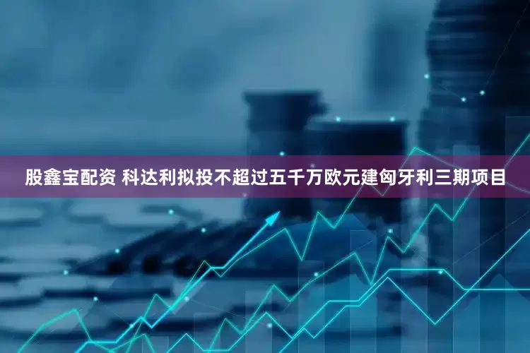 股鑫宝配资 科达利拟投不超过五千万欧元建匈牙利三期项目