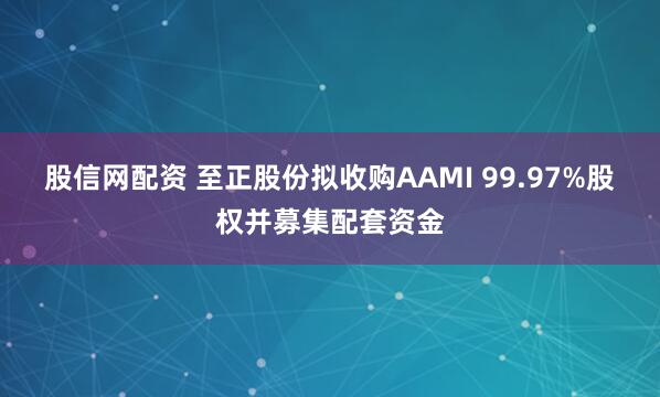 股信网配资 至正股份拟收购AAMI 99.97%股权并募集配套资金