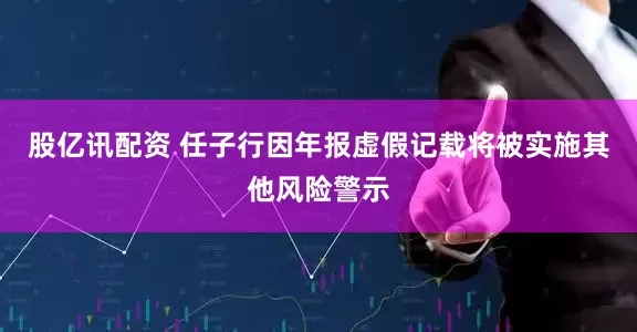 股亿讯配资 任子行因年报虚假记载将被实施其他风险警示