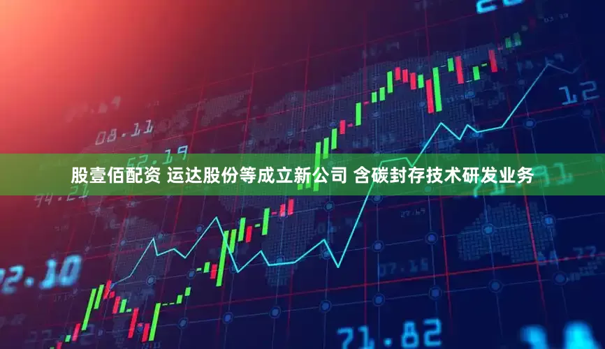股壹佰配资 运达股份等成立新公司 含碳封存技术研发业务