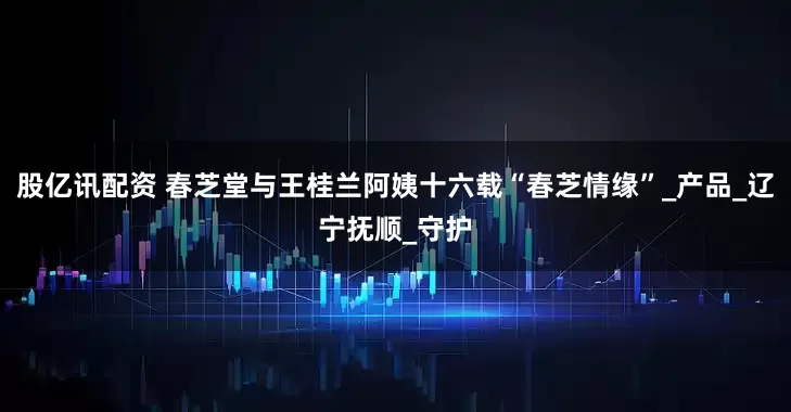 股亿讯配资 春芝堂与王桂兰阿姨十六载“春芝情缘”_产品_辽宁抚顺_守护