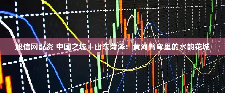 股信网配资 中国之城丨山东菏泽：黄河臂弯里的水韵花城