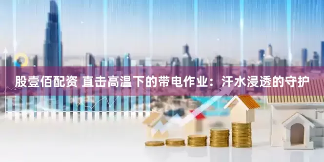 股壹佰配资 直击高温下的带电作业：汗水浸透的守护