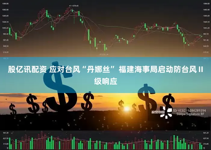 股亿讯配资 应对台风“丹娜丝” 福建海事局启动防台风Ⅱ级响应