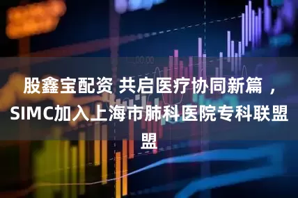 股鑫宝配资 共启医疗协同新篇 ，SIMC加入上海市肺科医院专科联盟