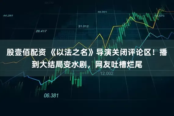 股壹佰配资 《以法之名》导演关闭评论区！播到大结局变水剧，网友吐槽烂尾