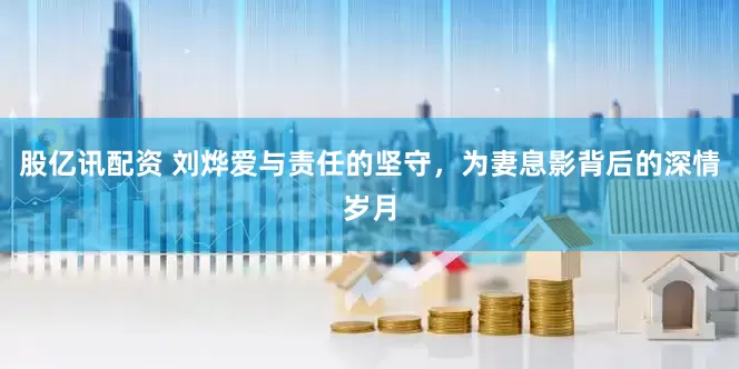 股亿讯配资 刘烨爱与责任的坚守，为妻息影背后的深情岁月
