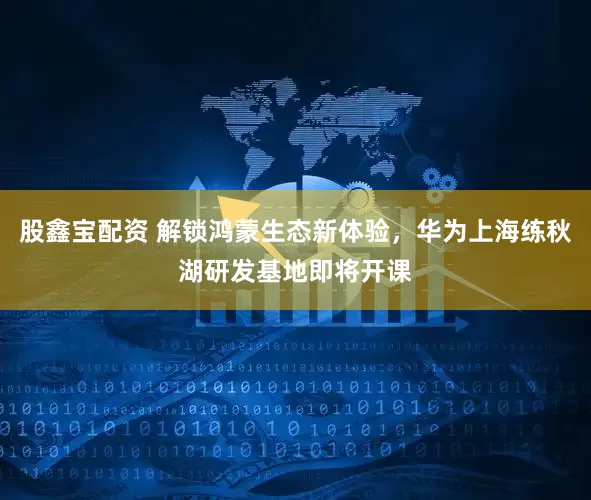 股鑫宝配资 解锁鸿蒙生态新体验，华为上海练秋湖研发基地即将开课