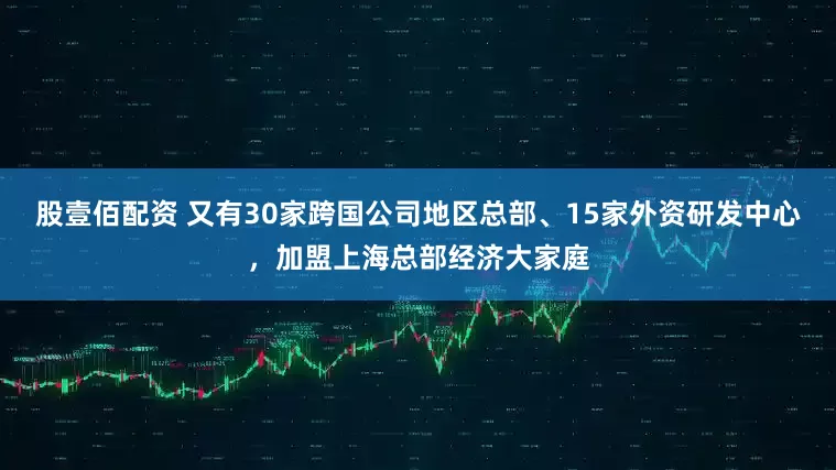 股壹佰配资 又有30家跨国公司地区总部、15家外资研发中心，加盟上海总部经济大家庭