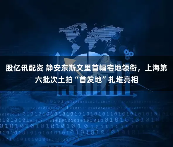 股亿讯配资 静安东斯文里首幅宅地领衔，上海第六批次土拍“首发地”扎堆亮相