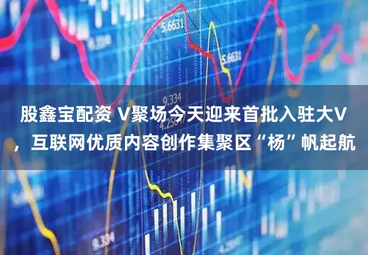 股鑫宝配资 V聚场今天迎来首批入驻大V，互联网优质内容创作集聚区“杨”帆起航