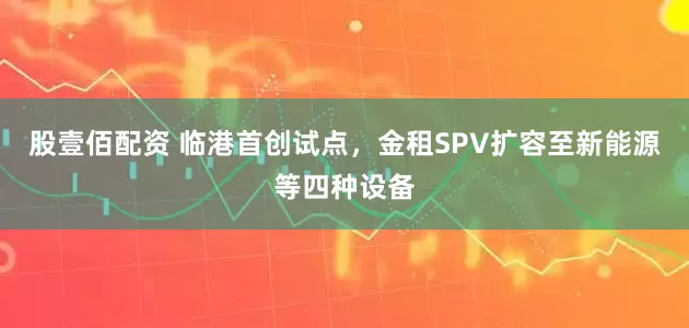 股壹佰配资 临港首创试点，金租SPV扩容至新能源等四种设备