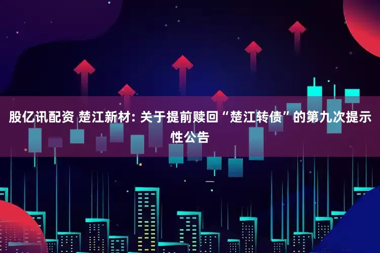 股亿讯配资 楚江新材: 关于提前赎回“楚江转债”的第九次提示性公告