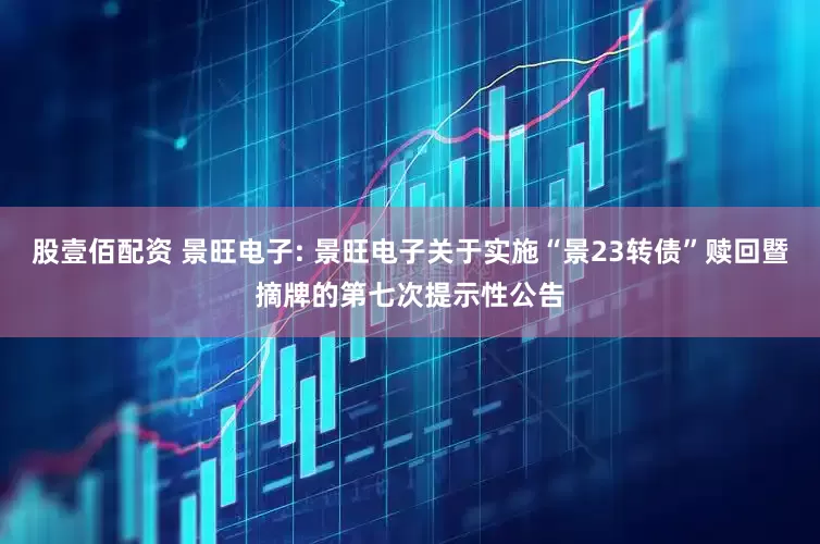 股壹佰配资 景旺电子: 景旺电子关于实施“景23转债”赎回暨摘牌的第七次提示性公告