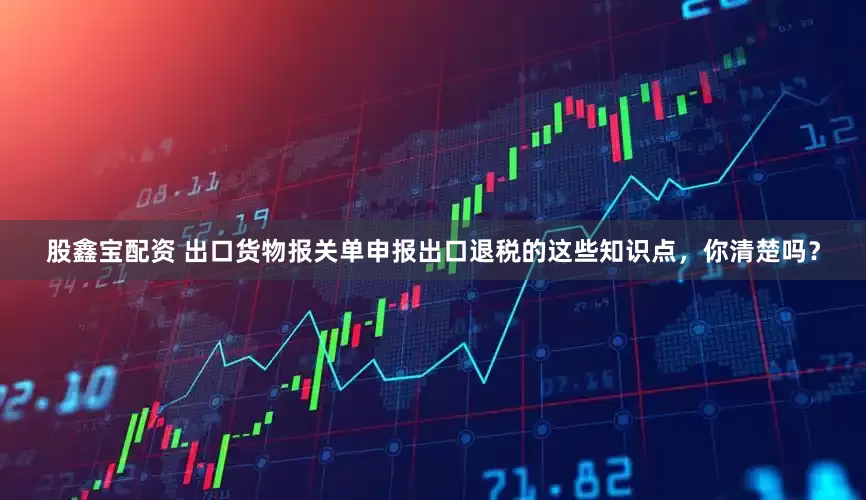 股鑫宝配资 出口货物报关单申报出口退税的这些知识点，你清楚吗？