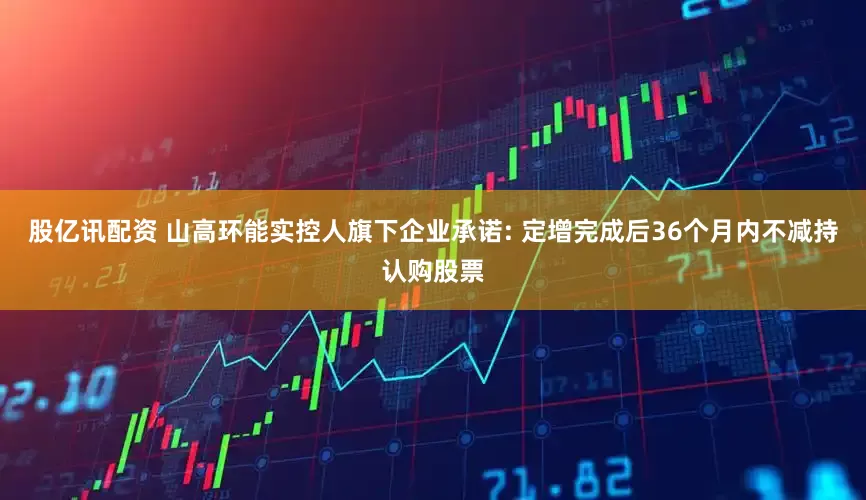 股亿讯配资 山高环能实控人旗下企业承诺: 定增完成后36个月内不减持认购股票