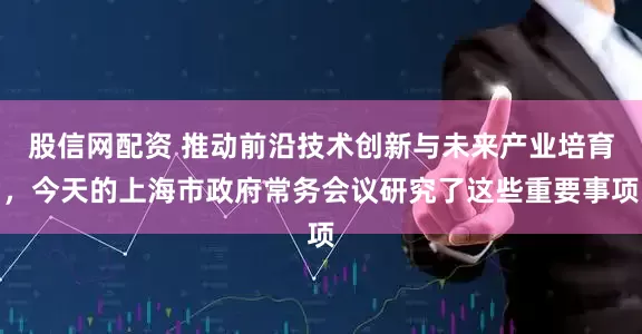 股信网配资 推动前沿技术创新与未来产业培育，今天的上海市政府常务会议研究了这些重要事项